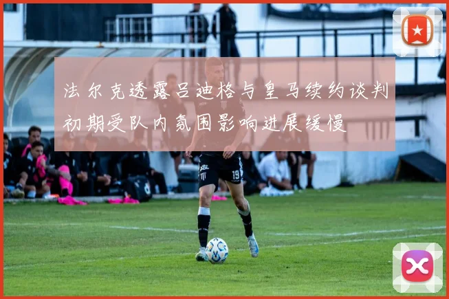 法尔克透露吕迪格与皇马续约谈判初期受队内氛围影响进展缓慢