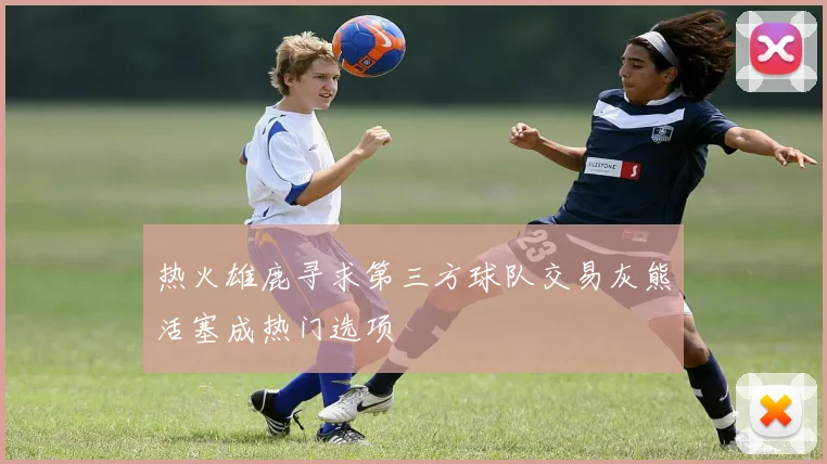 热火雄鹿寻求第三方球队交易灰熊活塞成热门选项