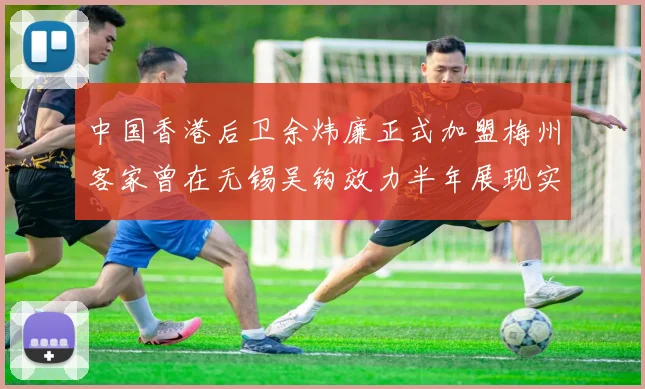 中国香港后卫余炜廉正式加盟梅州客家曾在无锡吴钩效力半年展现实力