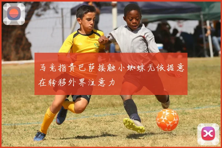 马竞指责巴萨接触小蜘蛛无依据意在转移外界注意力