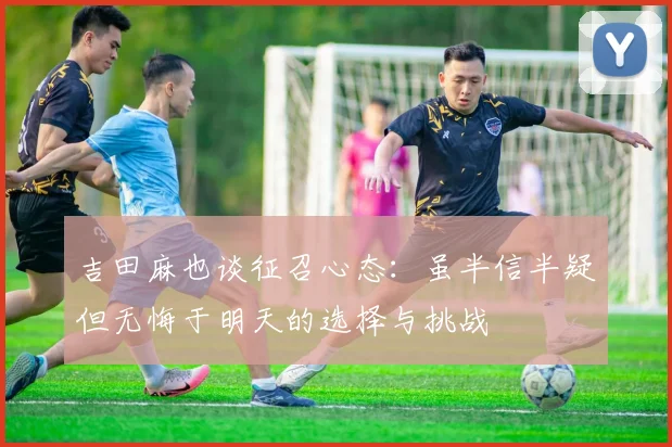 吉田麻也谈征召心态：虽半信半疑但无悔于明天的选择与挑战