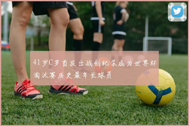 41岁C罗首发出战创纪录成为世界杯淘汰赛历史最年长球员