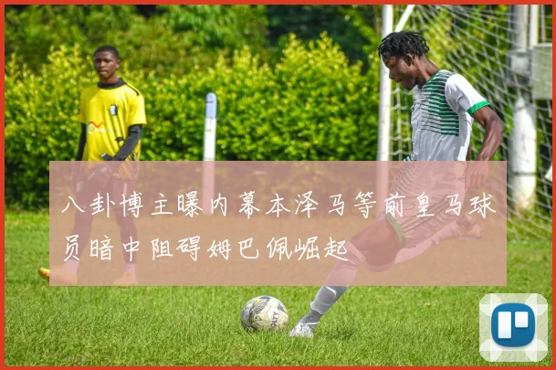 八卦博主曝内幕本泽马等前皇马球员暗中阻碍姆巴佩崛起