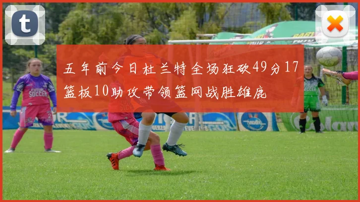 五年前今日杜兰特全场狂砍49分17篮板10助攻带领篮网战胜雄鹿