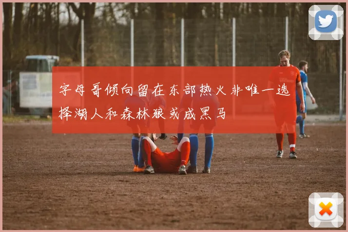 字母哥倾向留在东部热火非唯一选择湖人和森林狼或成黑马
