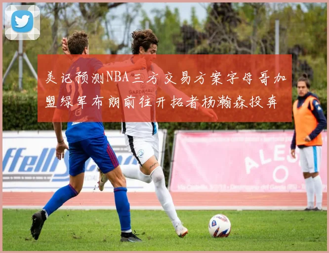 美记预测NBA三方交易方案字母哥加盟绿军布朗前往开拓者杨瀚森投奔雄鹿