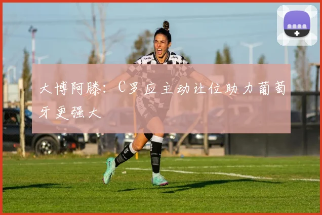 大博阿滕：C罗应主动让位助力葡萄牙更强大