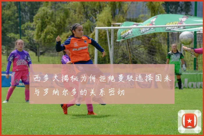 西多夫揭秘为何拒绝曼联选择国米与罗纳尔多的关系密切