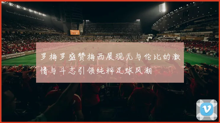 罗梅罗盛赞梅西展现无与伦比的激情与斗志引领纯粹足球风潮