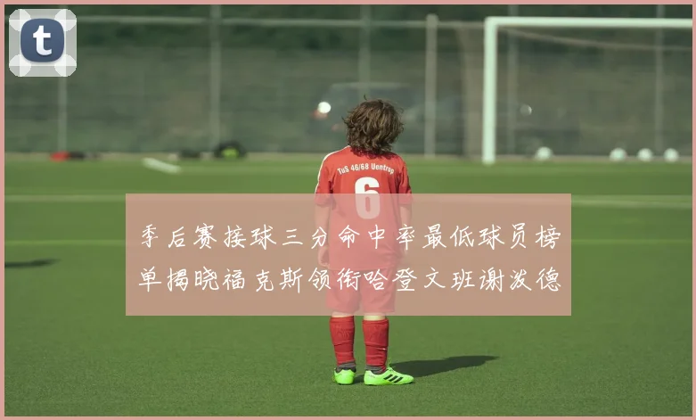 季后赛接球三分命中率最低球员榜单揭晓福克斯领衔哈登文班谢泼德紧随其后