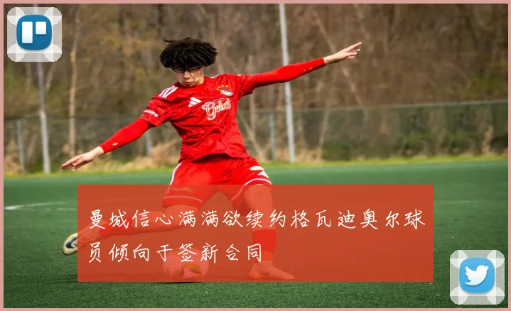曼城信心满满欲续约格瓦迪奥尔球员倾向于签新合同