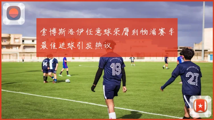 索博斯洛伊任意球荣膺利物浦赛季最佳进球引发热议