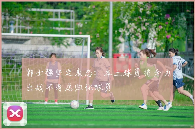 郭士强坚定表态：本土球员将全力出战不考虑归化球员