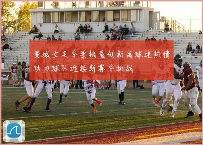 曼城女足季票销量创新高球迷热情助力球队迎接新赛季挑战
