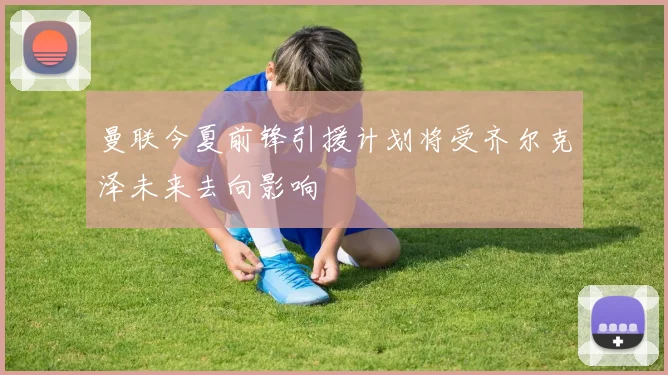 曼联今夏前锋引援计划将受齐尔克泽未来去向影响