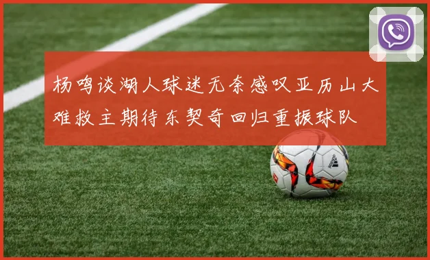 杨鸣谈湖人球迷无奈感叹亚历山大难救主期待东契奇回归重振球队