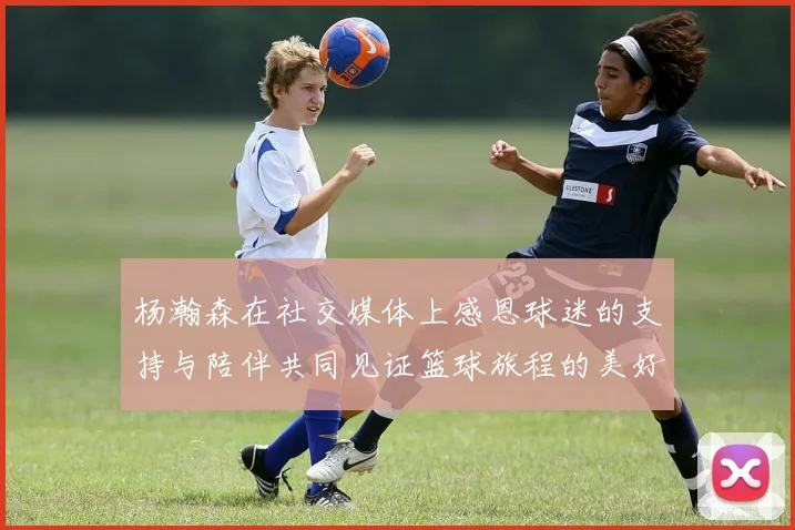 杨瀚森在社交媒体上感恩球迷的支持与陪伴共同见证篮球旅程的美好时刻