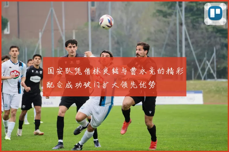国安队凭借林良铭与曹永竞的精彩配合成功破门扩大领先优势