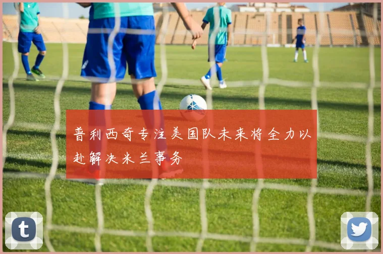 普利西奇专注美国队未来将全力以赴解决米兰事务