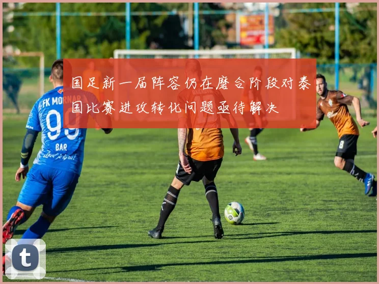 国足新一届阵容仍在磨合阶段对泰国比赛进攻转化问题亟待解决
