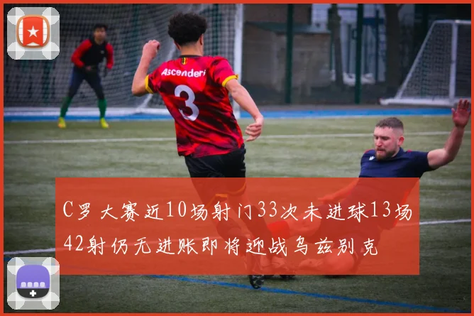 C罗大赛近10场射门33次未进球13场42射仍无进账即将迎战乌兹别克