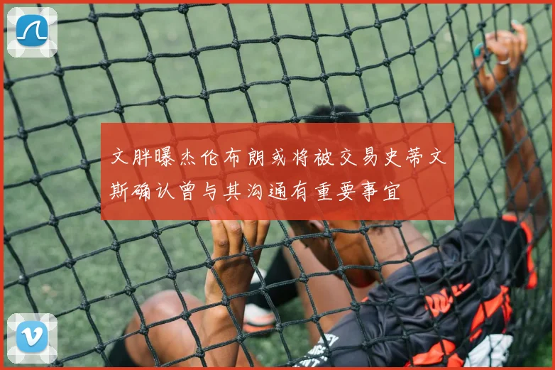 文胖曝杰伦布朗或将被交易史蒂文斯确认曾与其沟通有重要事宜