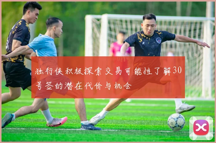 独行侠积极探索交易可能性了解30号签的潜在代价与机会