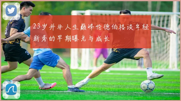 23岁并非人生巅峰伦德伯格谈年轻新秀的早期曝光与成长