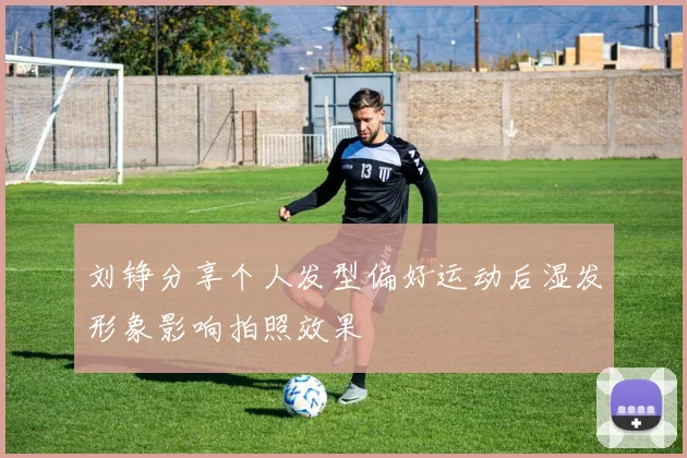 刘铮分享个人发型偏好运动后湿发形象影响拍照效果