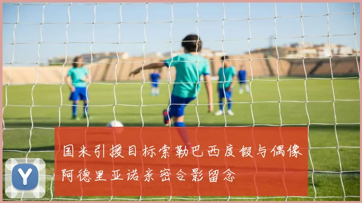 国米引援目标索勒巴西度假与偶像阿德里亚诺亲密合影留念