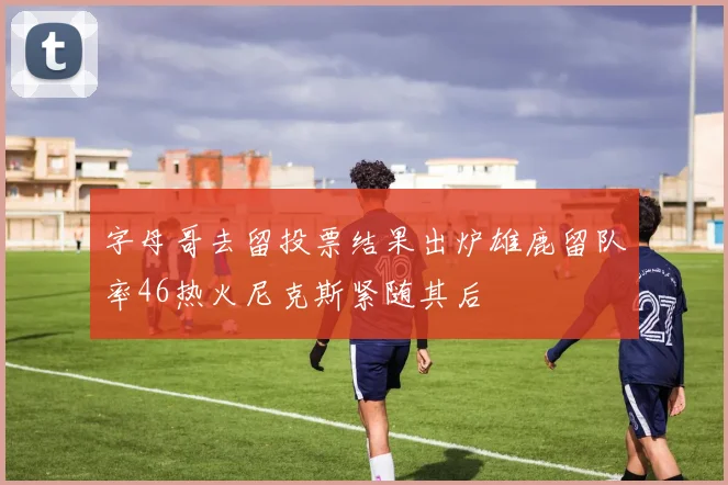 字母哥去留投票结果出炉雄鹿留队率46热火尼克斯紧随其后