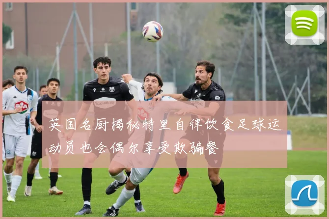 英国名厨揭秘特里自律饮食足球运动员也会偶尔享受欺骗餐
