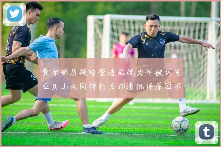费尔顿质疑哈登造犯规为何被认可亚历山大同样行为却遭批评原因不明
