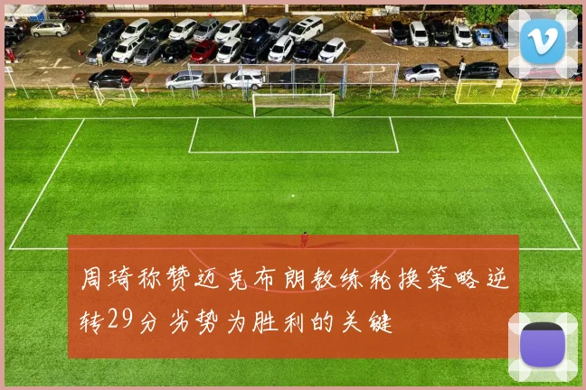 周琦称赞迈克布朗教练轮换策略逆转29分劣势为胜利的关键