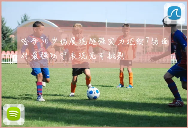 哈登36岁仍展现超强实力连续7场面对最强防守表现无可挑剔