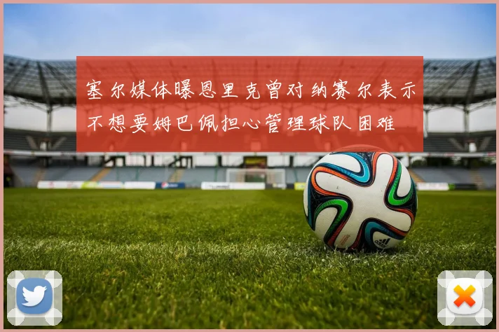塞尔媒体曝恩里克曾对纳赛尔表示不想要姆巴佩担心管理球队困难